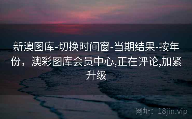 新澳图库-切换时间窗-当期结果-按年份,澳彩图库会员中心,正在评论,加紧升级 新澳图库-切换时间窗-当期结果-按年份,澳彩图库会员中心,正在评论,加紧升级